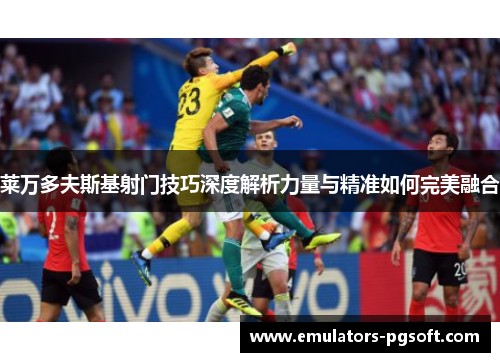 莱万多夫斯基射门技巧深度解析力量与精准如何完美融合