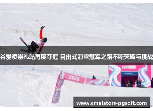谷爱凌崇礼站再度夺冠 自由式滑雪冠军之路不断突破与挑战
