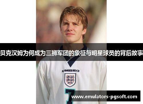 贝克汉姆为何成为三狮军团的象征与明星球员的背后故事