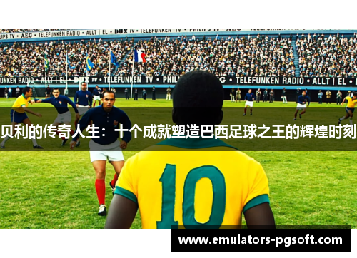 贝利的传奇人生：十个成就塑造巴西足球之王的辉煌时刻