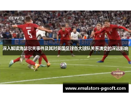 深入解读海瑟尔关事件及其对英国足球各大球队关系演变的深远影响