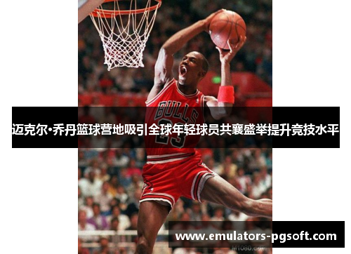 迈克尔·乔丹篮球营地吸引全球年轻球员共襄盛举提升竞技水平