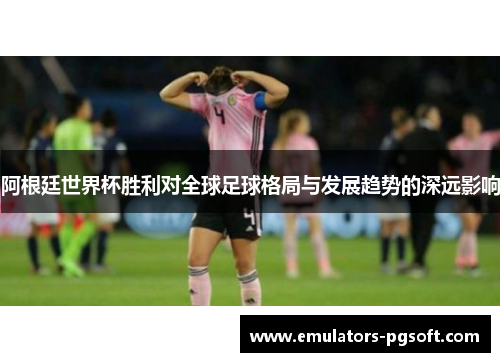 阿根廷世界杯胜利对全球足球格局与发展趋势的深远影响