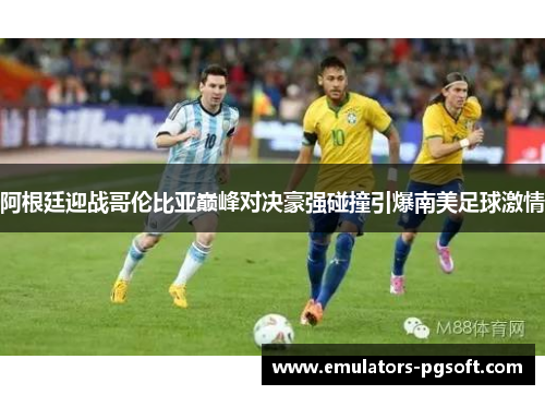 阿根廷迎战哥伦比亚巅峰对决豪强碰撞引爆南美足球激情