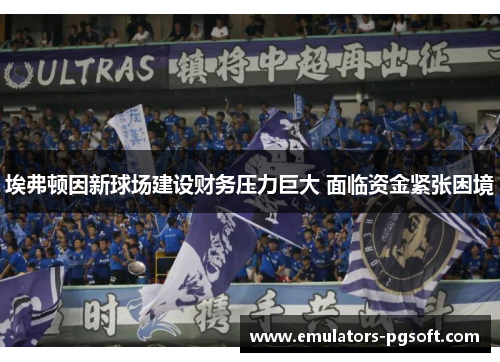埃弗顿因新球场建设财务压力巨大 面临资金紧张困境