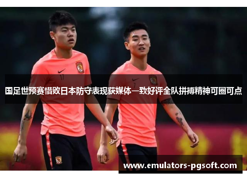 国足世预赛惜败日本防守表现获媒体一致好评全队拼搏精神可圈可点