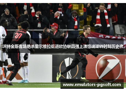 沃特金斯客场绝杀里尔维拉挺进欧协联四强上演惊魂逆转时刻历史夜