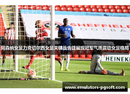 阿森纳女足力克切尔西女足关键战告捷展现冠军气质震动女足格局